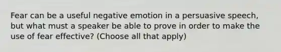 Fear can be a useful negative emotion in a persuasive speech, but what must a speaker be able to prove in order to make the use of fear effective? (Choose all that apply)