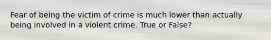 Fear of being the victim of crime is much lower than actually being involved in a violent crime. True or False?