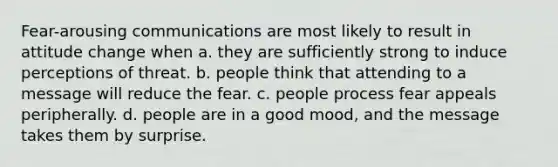 Fear-arousing communications are most likely to result in attitude change when a. they are sufficiently strong to induce perceptions of threat. b. people think that attending to a message will reduce the fear. c. people process fear appeals peripherally. d. people are in a good mood, and the message takes them by surprise.