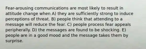 Fear-arousing communications are most likely to result in attitude change when A) they are sufficiently strong to induce perceptions of threat. B) people think that attending to a message will reduce the fear. C) people process fear appeals peripherally. D) the messages are found to be shocking. E) people are in a good mood and the message takes them by surprise.