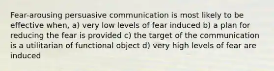 Fear-arousing persuasive communication is most likely to be effective when, a) very low levels of fear induced b) a plan for reducing the fear is provided c) the target of the communication is a utilitarian of functional object d) very high levels of fear are induced