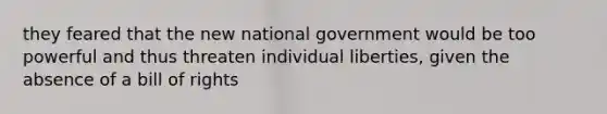 they feared that the new national government would be too powerful and thus threaten individual liberties, given the absence of a bill of rights