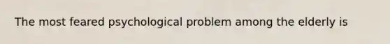 The most feared psychological problem among the elderly is