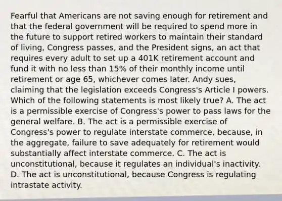 Fearful that Americans are not saving enough for retirement and that the federal government will be required to spend more in the future to support retired workers to maintain their standard of living, Congress passes, and the President signs, an act that requires every adult to set up a 401K retirement account and fund it with no less than 15% of their monthly income until retirement or age 65, whichever comes later. Andy sues, claiming that the legislation exceeds Congress's Article I powers. Which of the following statements is most likely true? A. The act is a permissible exercise of Congress's power to pass laws for the general welfare. B. The act is a permissible exercise of Congress's power to regulate interstate commerce, because, in the aggregate, failure to save adequately for retirement would substantially affect interstate commerce. C. The act is unconstitutional, because it regulates an individual's inactivity. D. The act is unconstitutional, because Congress is regulating intrastate activity.