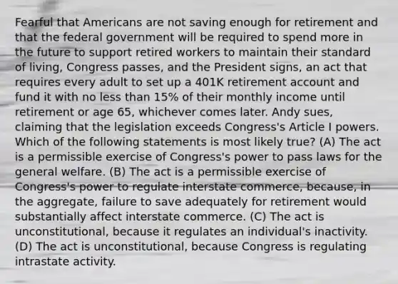 Fearful that Americans are not saving enough for retirement and that the federal government will be required to spend more in the future to support retired workers to maintain their standard of living, Congress passes, and the President signs, an act that requires every adult to set up a 401K retirement account and fund it with no less than 15% of their monthly income until retirement or age 65, whichever comes later. Andy sues, claiming that the legislation exceeds Congress's Article I powers. Which of the following statements is most likely true? (A) The act is a permissible exercise of Congress's power to pass laws for the general welfare. (B) The act is a permissible exercise of Congress's power to regulate interstate commerce, because, in the aggregate, failure to save adequately for retirement would substantially affect interstate commerce. (C) The act is unconstitutional, because it regulates an individual's inactivity. (D) The act is unconstitutional, because Congress is regulating intrastate activity.