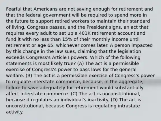 Fearful that Americans are not saving enough for retirement and that the federal government will be required to spend more in the future to support retired workers to maintain their standard of living, Congress passes, and the President signs, an act that requires every adult to set up a 401K retirement account and fund it with no less than 15% of their monthly income until retirement or age 65, whichever comes later. A person impacted by this change in the law sues, claiming that the legislation exceeds Congress's Article I powers. Which of the following statements is most likely true? (A) The act is a permissible exercise of Congress's power to pass laws for the general welfare. (B) The act is a permissible exercise of Congress's power to regulate interstate commerce, because, in the aggregate, failure to save adequately for retirement would substantially affect interstate commerce. (C) The act is unconstitutional, because it regulates an individual's inactivity. (D) The act is unconstitutional, because Congress is regulating intrastate activity.