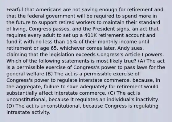 Fearful that Americans are not saving enough for retirement and that the federal government will be required to spend more in the future to support retired workers to maintain their standard of living, Congress passes, and the President signs, an act that requires every adult to set up a 401K retirement account and fund it with no <a href='https://www.questionai.com/knowledge/k7BtlYpAMX-less-than' class='anchor-knowledge'>less than</a> 15% of their monthly income until retirement or age 65, whichever comes later. Andy sues, claiming that the legislation exceeds Congress's Article I powers. Which of the following statements is most likely true? (A) The act is a permissible exercise of Congress's power to pass laws for the general welfare.(B) The act is a permissible exercise of Congress's power to regulate interstate commerce, because, in the aggregate, failure to save adequately for retirement would substantially affect interstate commerce. (C) The act is unconstitutional, because it regulates an individual's inactivity. (D) The act is unconstitutional, because Congress is regulating intrastate activity.