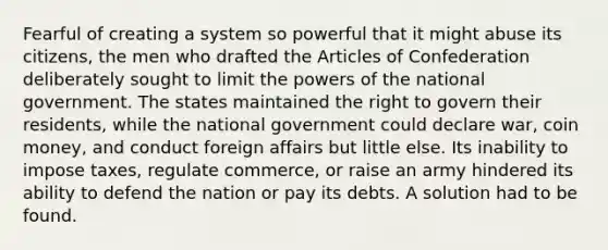 Fearful of creating a system so powerful that it might abuse its citizens, the men who drafted the Articles of Confederation deliberately sought to limit the powers of the national government. The states maintained the right to govern their residents, while the national government could declare war, coin money, and conduct foreign affairs but little else. Its inability to impose taxes, regulate commerce, or raise an army hindered its ability to defend the nation or pay its debts. A solution had to be found.