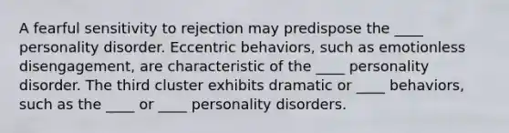 A fearful sensitivity to rejection may predispose the ____ personality disorder. Eccentric behaviors, such as emotionless disengagement, are characteristic of the ____ personality disorder. The third cluster exhibits dramatic or ____ behaviors, such as the ____ or ____ personality disorders.