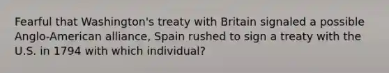 Fearful that Washington's treaty with Britain signaled a possible Anglo-American alliance, Spain rushed to sign a treaty with the U.S. in 1794 with which individual?