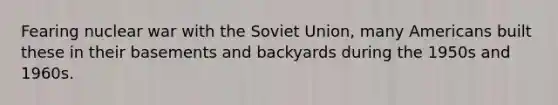 Fearing nuclear war with the Soviet Union, many Americans built these in their basements and backyards during the 1950s and 1960s.