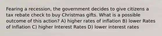 Fearing a recession, the government decides to give citizens a tax rebate check to buy Christmas gifts. What is a possible outcome of this action? A) higher rates of inflation B) lower Rates of Inflation C) higher Interest Rates D) lower interest rates