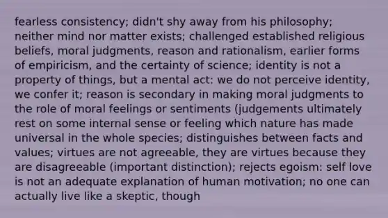 fearless consistency; didn't shy away from his philosophy; neither mind nor matter exists; challenged established religious beliefs, moral judgments, reason and rationalism, earlier forms of empiricism, and the certainty of science; identity is not a property of things, but a mental act: we do not perceive identity, we confer it; reason is secondary in making moral judgments to the role of moral feelings or sentiments (judgements ultimately rest on some internal sense or feeling which nature has made universal in the whole species; distinguishes between facts and values; virtues are not agreeable, they are virtues because they are disagreeable (important distinction); rejects egoism: self love is not an adequate explanation of human motivation; no one can actually live like a skeptic, though