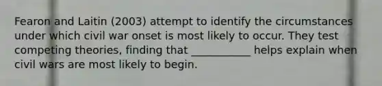 Fearon and Laitin (2003) attempt to identify the circumstances under which civil war onset is most likely to occur. They test competing theories, finding that ___________ helps explain when civil wars are most likely to begin.