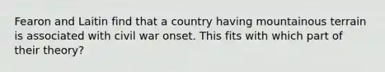 Fearon and Laitin find that a country having mountainous terrain is associated with civil war onset. This fits with which part of their theory?