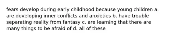 fears develop during early childhood because young children a. are developing inner conflicts and anxieties b. have trouble separating reality from fantasy c. are learning that there are many things to be afraid of d. all of these