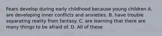 Fears develop during early childhood because young children A. are developing inner conflicts and anxieties. B. have trouble separating reality from fantasy. C. are learning that there are many things to be afraid of. D. All of these