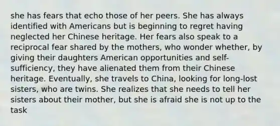 she has fears that echo those of her peers. She has always identified with Americans but is beginning to regret having neglected her Chinese heritage. Her fears also speak to a reciprocal fear shared by the mothers, who wonder whether, by giving their daughters American opportunities and self-sufficiency, they have alienated them from their Chinese heritage. Eventually, she travels to China, looking for long-lost sisters, who are twins. She realizes that she needs to tell her sisters about their mother, but she is afraid she is not up to the task