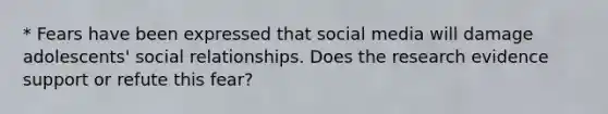 * Fears have been expressed that social media will damage adolescents' social relationships. Does the research evidence support or refute this fear?