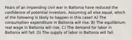 Fears of an impending civil war in Baltonia have reduced the confidence of potential investors. Assuming all else equal, which of the following is likely to happen in this case? A) The consumption expenditure in Baltonia will rise. B) The equilibrium real wage in Baltonia will rise. C) The demand for labor in Baltonia will fall. D) The supply of labor in Baltonia will fall.