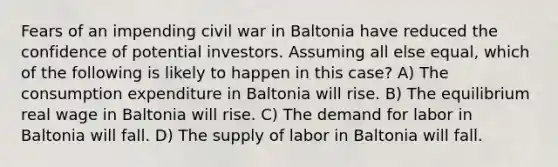 Fears of an impending civil war in Baltonia have reduced the confidence of potential investors. Assuming all else equal, which of the following is likely to happen in this case? A) The consumption expenditure in Baltonia will rise. B) The equilibrium real wage in Baltonia will rise. C) The demand for labor in Baltonia will fall. D) The supply of labor in Baltonia will fall.