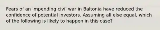 Fears of an impending civil war in Baltonia have reduced the confidence of potential investors. Assuming all else​ equal, which of the following is likely to happen in this​ case?