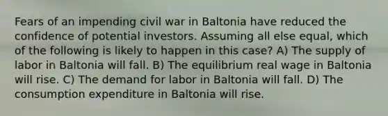 Fears of an impending civil war in Baltonia have reduced the confidence of potential investors. Assuming all else equal, which of the following is likely to happen in this case? A) The supply of labor in Baltonia will fall. B) The equilibrium real wage in Baltonia will rise. C) The demand for labor in Baltonia will fall. D) The consumption expenditure in Baltonia will rise.