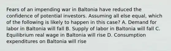 Fears of an impending war in Baltonia have reduced the confidence of potential investors. Assuming all else equal, which of the following is likely to happen in this case? A. Demand for labor in Baltonia will fall B. Supply of labor in Baltonia will fall C. Equilibrium real wage in Baltonia will rise D. Consumption expenditures on Baltonia will rise