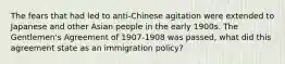 The fears that had led to anti-Chinese agitation were extended to Japanese and other Asian people in the early 1900s. The Gentlemen's Agreement of 1907-1908 was passed, what did this agreement state as an immigration policy?