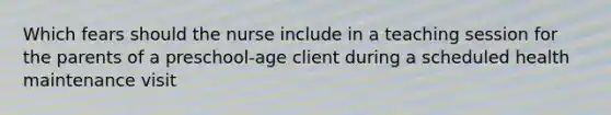 Which fears should the nurse include in a teaching session for the parents of a preschool-age client during a scheduled health maintenance visit