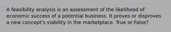 A feasibility analysis is an assessment of the likelihood of economic success of a potential business. It proves or disproves a new concept's viability in the marketplace. True or False?