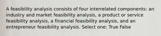 A feasibility analysis consists of four interrelated components: an industry and market feasibility analysis, a product or service feasibility analysis, a financial feasibility analysis, and an entrepreneur feasibility analysis. Select one: True False