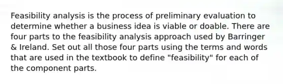 Feasibility analysis is the process of preliminary evaluation to determine whether a business idea is viable or doable. There are four parts to the feasibility analysis approach used by Barringer & Ireland. Set out all those four parts using the terms and words that are used in the textbook to define "feasibility" for each of the component parts.