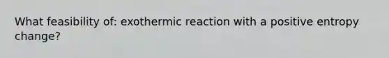 What feasibility of: exothermic reaction with a positive entropy change?