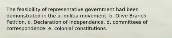 The feasibility of representative government had been demonstrated in the a. militia movement. b. Olive Branch Petition. c. Declaration of Independence. d. committees of correspondence. e. colonial constitutions.