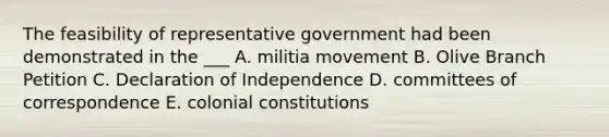 The feasibility of representative government had been demonstrated in the ___ A. militia movement B. Olive Branch Petition C. Declaration of Independence D. committees of correspondence E. colonial constitutions