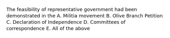 The feasibility of representative government had been demonstrated in the A. Militia movement B. Olive Branch Petition C. Declaration of Independence D. Committees of correspondence E. All of the above