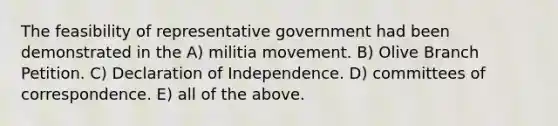 The feasibility of representative government had been demonstrated in the A) militia movement. B) Olive Branch Petition. C) Declaration of Independence. D) committees of correspondence. E) all of the above.