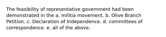 The feasibility of representative government had been demonstrated in the a. militia movement. b. Olive Branch Petition. c. Declaration of Independence. d. committees of correspondence. e. all of the above.