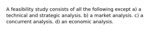 A feasibility study consists of all the following except a) a technical and strategic analysis. b) a market analysis. c) a concurrent analysis. d) an economic analysis.