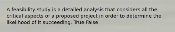 A feasibility study is a detailed analysis that considers all the critical aspects of a proposed project in order to determine the likelihood of it succeeding. True False