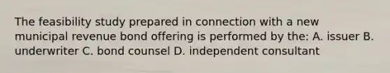 The feasibility study prepared in connection with a new municipal revenue bond offering is performed by the: A. issuer B. underwriter C. bond counsel D. independent consultant