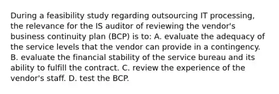 During a feasibility study regarding outsourcing IT processing, the relevance for the IS auditor of reviewing the vendor's business continuity plan (BCP) is to: A. evaluate the adequacy of the service levels that the vendor can provide in a contingency. B. evaluate the financial stability of the service bureau and its ability to fulfill the contract. C. review the experience of the vendor's staff. D. test the BCP.