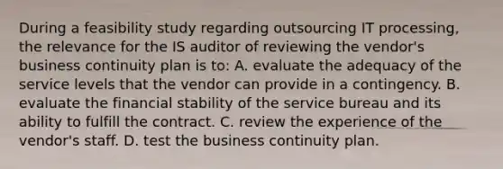 During a feasibility study regarding outsourcing IT processing, the relevance for the IS auditor of reviewing the vendor's business continuity plan is to: A. evaluate the adequacy of the service levels that the vendor can provide in a contingency. B. evaluate the financial stability of the service bureau and its ability to fulfill the contract. C. review the experience of the vendor's staff. D. test the business continuity plan.