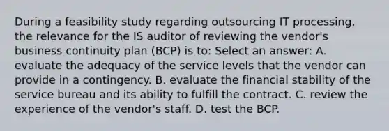 During a feasibility study regarding outsourcing IT processing, the relevance for the IS auditor of reviewing the vendor's business continuity plan (BCP) is to: Select an answer: A. evaluate the adequacy of the service levels that the vendor can provide in a contingency. B. evaluate the financial stability of the service bureau and its ability to fulfill the contract. C. review the experience of the vendor's staff. D. test the BCP.