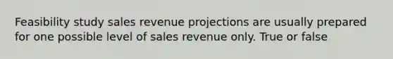 Feasibility study sales revenue projections are usually prepared for one possible level of sales revenue only. True or false