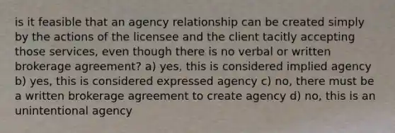 is it feasible that an agency relationship can be created simply by the actions of the licensee and the client tacitly accepting those services, even though there is no verbal or written brokerage agreement? a) yes, this is considered implied agency b) yes, this is considered expressed agency c) no, there must be a written brokerage agreement to create agency d) no, this is an unintentional agency