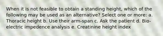 When it is not feasible to obtain a standing height, which of the following may be used as an alternative? Select one or more: a. Thoracic height b. Use their arm-span c. Ask the patient d. Bio-electric impedence analysis e. Creatinine height index