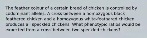 The feather colour of a certain breed of chicken is controlled by codominant alleles. A cross between a homozygous black-feathered chicken and a homozygous white-feathered chicken produces all speckled chickens. What phenotypic ratios would be expected from a cross between two speckled chickens?