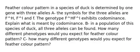 Feather colour pattern in a species of duck is determined by one gene with three alleles A- the symbols for the three alleles are F^H, F^I and f. The genotype F^HF^I exhibits codominance. Explain what is meant by codominance. B- in a population of this species of duck, all three alleles can be found. How many different phenotypes would you expect for feather colour pattern? C- how many different genotypes would you expect for feather colour pattern?